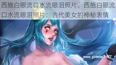 西施白眼流口水流眼泪照片、西施白眼流口水流眼泪照片：古代美女的神秘表情